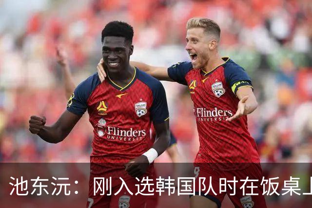 池东沅：刚入选韩国队时在饭桌上不敢说话，因为身边全是前辈